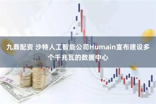 九鼎配资 沙特人工智能公司Humain宣布建设多个千兆瓦的数据中心