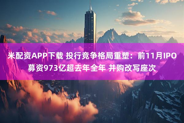 米配资APP下载 投行竞争格局重塑：前11月IPO募资973亿超去年全年 并购改写座次