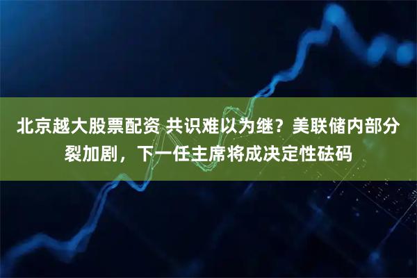 北京越大股票配资 共识难以为继？美联储内部分裂加剧，下一任主席将成决定性砝码