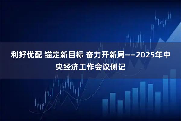 利好优配 锚定新目标 奋力开新局——2025年中央经济工作会议侧记