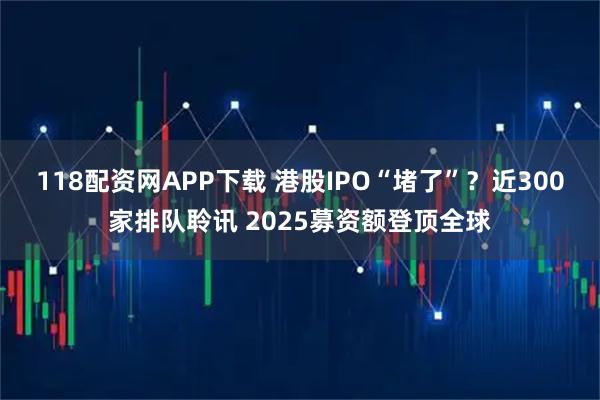 118配资网APP下载 港股IPO“堵了”？近300家排队聆讯 2025募资额登顶全球