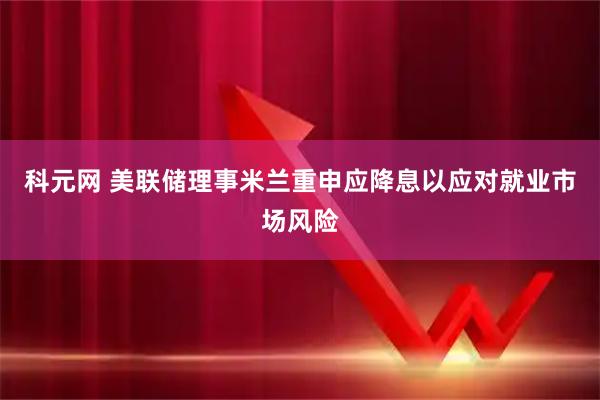 科元网 美联储理事米兰重申应降息以应对就业市场风险