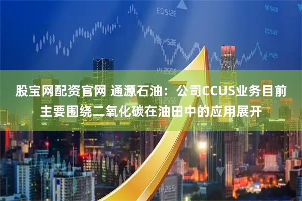 股宝网配资官网 通源石油：公司CCUS业务目前主要围绕二氧化碳在油田中的应用展开