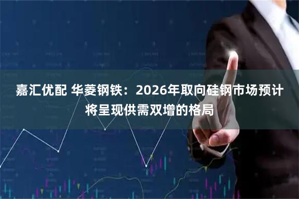 嘉汇优配 华菱钢铁：2026年取向硅钢市场预计将呈现供需双增的格局