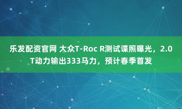 乐发配资官网 大众T-Roc R测试谍照曝光，2.0T动力输出333马力，预计春季首发