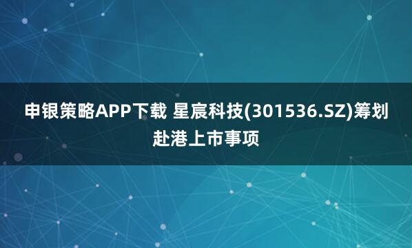 申银策略APP下载 星宸科技(301536.SZ)筹划赴港上市事项