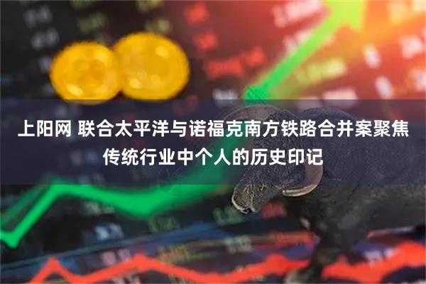上阳网 联合太平洋与诺福克南方铁路合并案聚焦传统行业中个人的历史印记