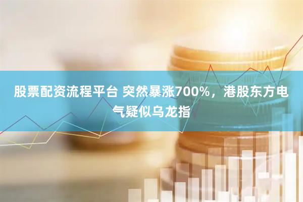 股票配资流程平台 突然暴涨700%，港股东方电气疑似乌龙指