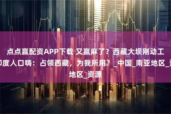 点点赢配资APP下载 又赢麻了？西藏大坝刚动工，印度人口嗨：占领西藏，为我所用？_中国_南亚地区_资源