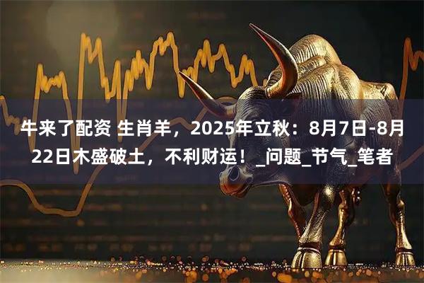 牛来了配资 生肖羊，2025年立秋：8月7日-8月22日木盛破土，不利财运！_问题_节气_笔者