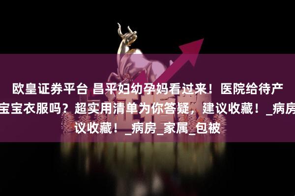 欧皇证券平台 昌平妇幼孕妈看过来！医院给待产包吗？要带宝宝衣服吗？超实用清单为你答疑，建议收藏！_病房_家属_包被