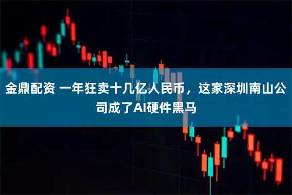 金鼎配资 一年狂卖十几亿人民币，这家深圳南山公司成了AI硬件黑马