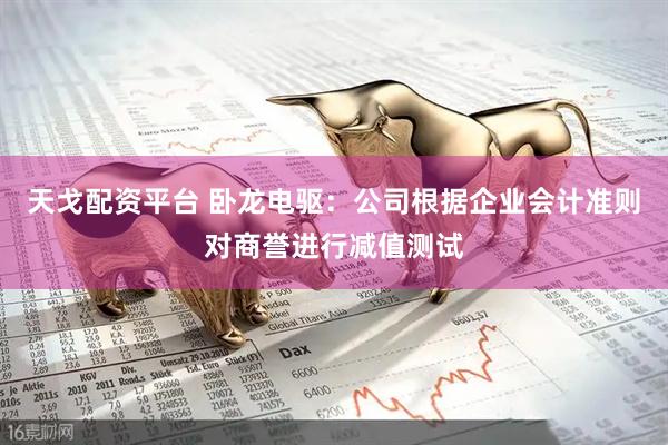 天戈配资平台 卧龙电驱：公司根据企业会计准则对商誉进行减值测试