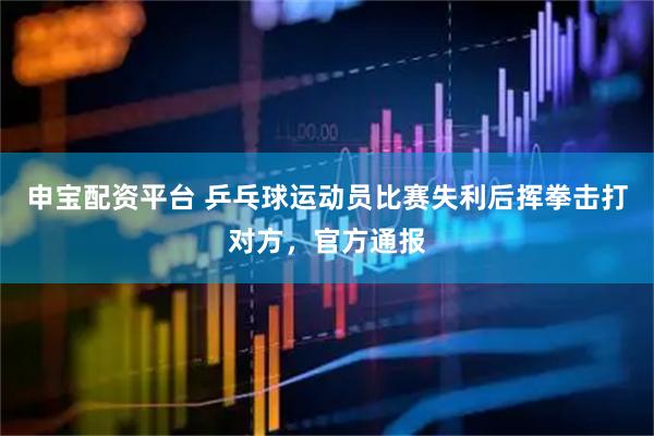 申宝配资平台 乒乓球运动员比赛失利后挥拳击打对方，官方通报